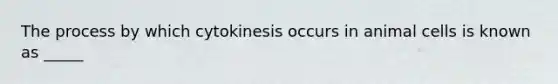 The process by which cytokinesis occurs in animal cells is known as _____