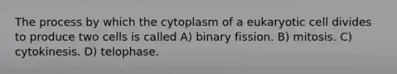 The process by which the cytoplasm of a eukaryotic cell divides to produce two cells is called A) binary fission. B) mitosis. C) cytokinesis. D) telophase.