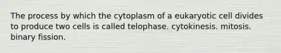 The process by which the cytoplasm of a eukaryotic cell divides to produce two cells is called telophase. cytokinesis. mitosis. binary fission.