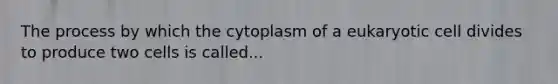 The process by which the cytoplasm of a eukaryotic cell divides to produce two cells is called...