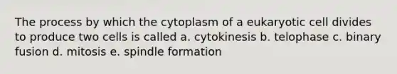 The process by which the cytoplasm of a eukaryotic cell divides to produce two cells is called a. cytokinesis b. telophase c. binary fusion d. mitosis e. spindle formation