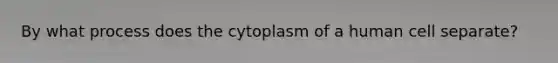 By what process does the cytoplasm of a human cell separate?