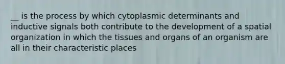 __ is the process by which cytoplasmic determinants and inductive signals both contribute to the development of a spatial organization in which the tissues and organs of an organism are all in their characteristic places