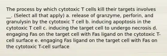 The process by which cytotoxic T cells kill their targets involves __. (Select all that apply) a. release of granzyme, perforin, and granulysin by the cytotoxic T cell b. inducing apoptosis in the cytotoxic T cell c. inducing the target cell to undergo necrosis d. engaging Fas on the target cell with Fas ligand on the cytotoxic T-cell surface e. engaging Fas ligand on the target cell with Fas on the cytotoxic T-cell surface