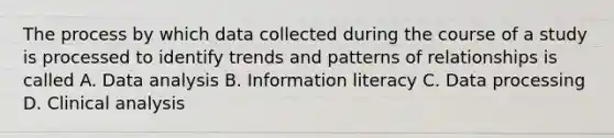 The process by which data collected during the course of a study is processed to identify trends and patterns of relationships is called A. Data analysis B. Information literacy C. Data processing D. Clinical analysis