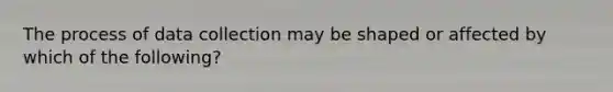 The process of data collection may be shaped or affected by which of the following?