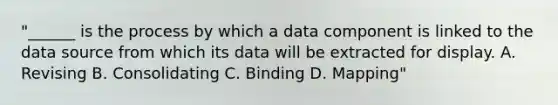 "______ is the process by which a data component is linked to the data source from which its data will be extracted for display. A. Revising B. Consolidating C. Binding D. Mapping"