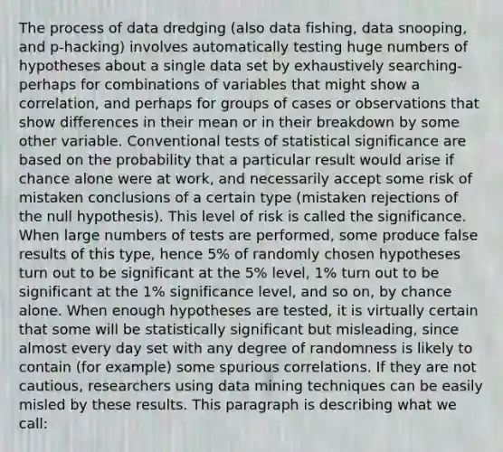 The process of data dredging (also data fishing, data snooping, and p-hacking) involves automatically testing huge numbers of hypotheses about a single data set by exhaustively searching- perhaps for combinations of variables that might show a correlation, and perhaps for groups of cases or observations that show differences in their mean or in their breakdown by some other variable. Conventional tests of statistical significance are based on the probability that a particular result would arise if chance alone were at work, and necessarily accept some risk of mistaken conclusions of a certain type (mistaken rejections of the null hypothesis). This level of risk is called the significance. When large numbers of tests are performed, some produce false results of this type, hence 5% of randomly chosen hypotheses turn out to be significant at the 5% level, 1% turn out to be significant at the 1% significance level, and so on, by chance alone. When enough hypotheses are tested, it is virtually certain that some will be statistically significant but misleading, since almost every day set with any degree of randomness is likely to contain (for example) some spurious correlations. If they are not cautious, researchers using data mining techniques can be easily misled by these results. This paragraph is describing what we call: