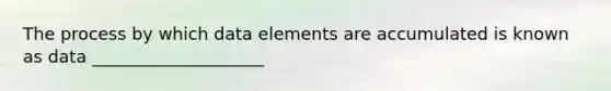 The process by which data elements are accumulated is known as data ____________________