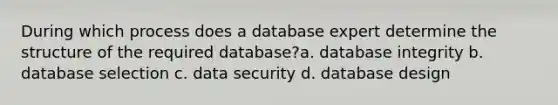 During which process does a database expert determine the structure of the required database?a. database integrity b. database selection c. data security d. database design