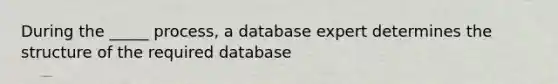 During the _____ process, a database expert determines the structure of the required database