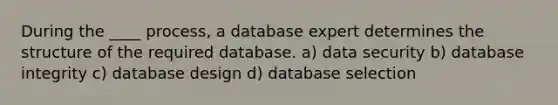 During the ____ process, a database expert determines the structure of the required database. a) data security b) database integrity c) database design d) database selection