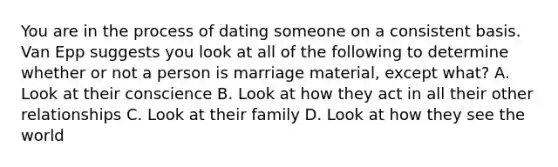 You are in the process of dating someone on a consistent basis. Van Epp suggests you look at all of the following to determine whether or not a person is marriage material, except what? A. Look at their conscience B. Look at how they act in all their other relationships C. Look at their family D. Look at how they see the world