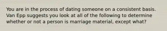 You are in the process of dating someone on a consistent basis. Van Epp suggests you look at all of the following to determine whether or not a person is marriage material, except what?