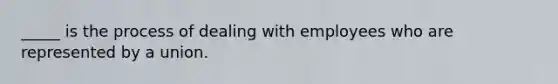 _____ is the process of dealing with employees who are represented by a union.