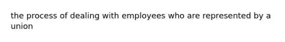 the process of dealing with employees who are represented by a union