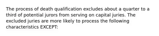 The process of death qualification excludes about a quarter to a third of potential jurors from serving on capital juries. The excluded juries are more likely to process the following characteristics EXCEPT: