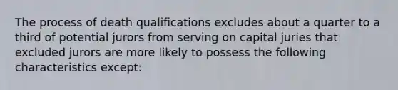 The process of death qualifications excludes about a quarter to a third of potential jurors from serving on capital juries that excluded jurors are more likely to possess the following characteristics except: