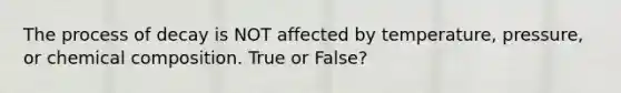 The process of decay is NOT affected by temperature, pressure, or chemical composition. True or False?