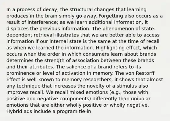 In a process of decay, the structural changes that learning produces in the brain simply go away. Forgetting also occurs as a result of interference; as we learn additional information, it displaces the previous information. The phenomenon of state-dependent retrieval illustrates that we are better able to access information if our internal state is the same at the time of recall as when we learned the information. Highlighting effect, which occurs when the order in which consumers learn about brands determines the strength of association between these brands and their attributes. The salience of a brand refers to its prominence or level of activation in memory. The von Restorff Effect is well-known to memory researchers; it shows that almost any technique that increases the novelty of a stimulus also improves recall. We recall mixed emotions (e.g., those with positive and negative components) differently than unipolar emotions that are either wholly positive or wholly negative. Hybrid ads include a program tie-in