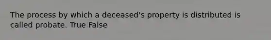 The process by which a deceased's property is distributed is called probate. True False