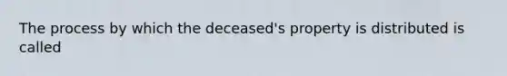 The process by which the deceased's property is distributed is called