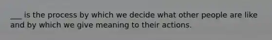 ___ is the process by which we decide what other people are like and by which we give meaning to their actions.