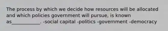 The process by which we decide how resources will be allocated and which policies government will pursue, is known as____________. -social capital -politics -government -democracy