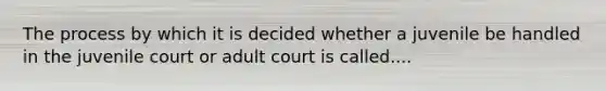 The process by which it is decided whether a juvenile be handled in the juvenile court or adult court is called....