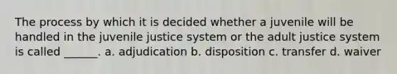 The process by which it is decided whether a juvenile will be handled in the juvenile justice system or the adult justice system is called ______. a. adjudication b. disposition c. transfer d. waiver