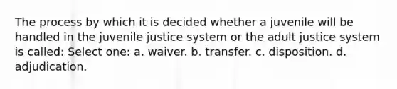 The process by which it is decided whether a juvenile will be handled in the juvenile justice system or the adult justice system is called: Select one: a. waiver. b. transfer. c. disposition. d. adjudication.