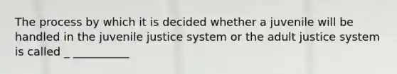 The process by which it is decided whether a juvenile will be handled in the juvenile justice system or the adult justice system is called _ __________