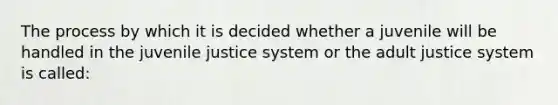 The process by which it is decided whether a juvenile will be handled in the juvenile justice system or the adult justice system is called: