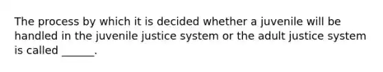 The process by which it is decided whether a juvenile will be handled in the juvenile justice system or the adult justice system is called ______.