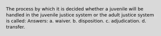 The process by which it is decided whether a juvenile will be handled in the juvenile justice system or the adult justice system is called: Answers: a. waiver. b. disposition. c. adjudication. d. transfer.