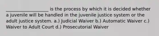 ___________________ is the process by which it is decided whether a juvenile will be handled in the juvenile justice system or the adult justice system. a.) Judicial Waiver b.) Automatic Waiver c.) Waiver to Adult Court d.) Prosecutorial Waiver