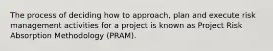 The process of deciding how to approach, plan and execute risk management activities for a project is known as Project Risk Absorption Methodology (PRAM).