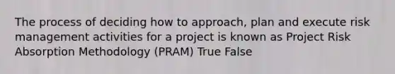 The process of deciding how to approach, plan and execute risk management activities for a project is known as Project Risk Absorption Methodology (PRAM) True False