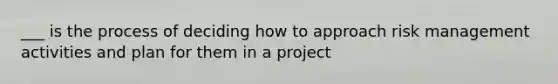 ___ is the process of deciding how to approach risk management activities and plan for them in a project