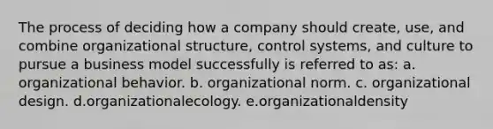 The process of deciding how a company should create, use, and combine organizational structure, control systems, and culture to pursue a business model successfully is referred to as: a. organizational behavior. b. organizational norm. c. organizational design. d.organizationalecology. e.organizationaldensity