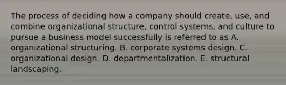 The process of deciding how a company should create, use, and combine organizational structure, control systems, and culture to pursue a business model successfully is referred to as A. organizational structuring. B. corporate systems design. C. organizational design. D. departmentalization. E. structural landscaping.