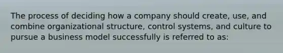 The process of deciding how a company should create, use, and combine organizational structure, control systems, and culture to pursue a business model successfully is referred to as: