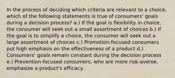 In the process of deciding which criteria are relevant to a choice, which of the following statements is true of consumers' goals during a decision process? a.) If the goal is flexibility in choice, the consumer will seek out a small assortment of choices b.) If the goal is to simplify a choice, the consumer will seek out a large assortment of choices c.) Promotion-focused consumers put high emphasis on the effectiveness of a product d.) Consumers' goals remain constant during the decision process e.) Prevention-focused consumers, who are more risk-averse, emphasize a product's efficacy.