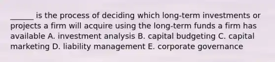 ______ is the process of deciding which long-term investments or projects a firm will acquire using the long-term funds a firm has available A. investment analysis B. capital budgeting C. capital marketing D. liability management E. corporate governance