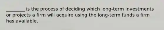 ________ is the process of deciding which long-term investments or projects a firm will acquire using the long-term funds a firm has available.