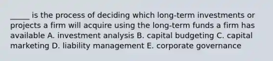 _____ is the process of deciding which long-term investments or projects a firm will acquire using the long-term funds a firm has available A. investment analysis B. capital budgeting C. capital marketing D. liability management E. corporate governance