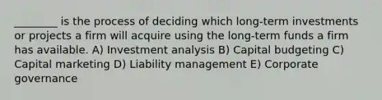 ________ is the process of deciding which long-term investments or projects a firm will acquire using the long-term funds a firm has available. A) Investment analysis B) Capital budgeting C) Capital marketing D) Liability management E) Corporate governance