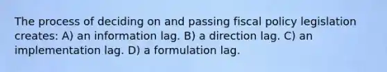 The process of deciding on and passing fiscal policy legislation creates: A) an information lag. B) a direction lag. C) an implementation lag. D) a formulation lag.