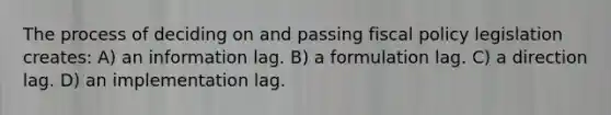 The process of deciding on and passing fiscal policy legislation creates: A) an information lag. B) a formulation lag. C) a direction lag. D) an implementation lag.