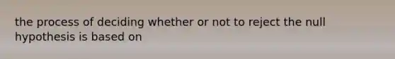 the process of deciding whether or not to reject the null hypothesis is based on